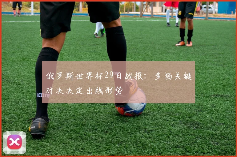 俄罗斯世界杯29日战报：多场关键对决决定出线形势